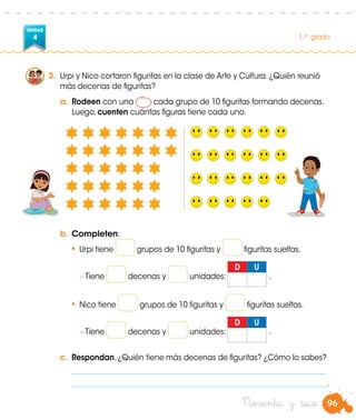 96
UNIDAD
4 1.er
grado
3.	 Urpi y Nico cortaron figuritas en la clase de Arte y Cultura. ¿Quién reunió
más decenas de figuritas?
a.	Rodeen con una cada grupo de 10 figuritas formando decenas.
Luego, cuenten cuántas figuras tiene cada uno.
b.	Completen.
•	Urpi tiene grupos de 10 figuritas y figuritas sueltas.
	 − Tiene decenas y unidades:
D U
.
•	Nico tiene grupos de 10 figuritas y figuritas sueltas.
	 − Tiene decenas y unidades:
D U
.
c.	 Respondan. ¿Quién tiene más decenas de figuritas? ¿Cómo lo sabes?
	 _____________________________________________________________________
	 _____________________________________________________________________.
Noventa y seis
 