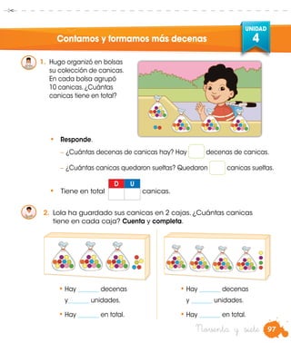 97
UNIDAD
4
Noventa y siete
Contamos y formamos más decenas
1.	 Hugo organizó en bolsas
su colección de canicas.
En cada bolsa agrupó
10 canicas. ¿Cuántas
canicas tiene en total?
•	 Responde.
	− ¿Cuántas decenas de canicas hay? Hay decenas de canicas.
	− ¿Cuántas canicas quedaron sueltas? Quedaron canicas sueltas.
2.	 Lola ha guardado sus canicas en 2 cajas. ¿Cuántas canicas
tiene en cada caja? Cuenta y completa.
•	Hay _______ decenas
y_______ unidades.
•	Hay _______ en total.
•	Hay _______ decenas
y _______ unidades.
•	Hay _______ en total.
•	 Tiene en total
D U
canicas.
 