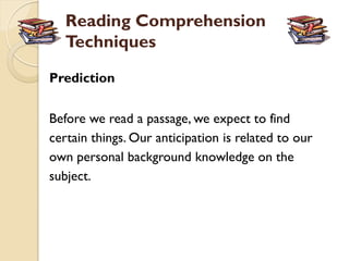 Reading Comprehension
   Techniques

Prediction


Before we read a passage, we expect to find
certain things. Our anticipation is related to our
own personal background knowledge on the
subject.
 