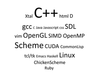 Xtal   C++       html D

   gcc C Java Javascript css SDL
vim OpenGL SIMD OpenMP

Scheme CUDA CommonLisp
    tcl/tk Emacs Haskell Linux
          ChickenScheme
              Ruby
 