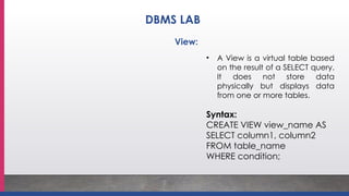 • A View is a virtual table based
on the result of a SELECT query.
It does not store data
physically but displays data
from one or more tables.
Syntax:
CREATE VIEW view_name AS
SELECT column1, column2
FROM table_name
WHERE condition;
View:
DBMS LAB
 