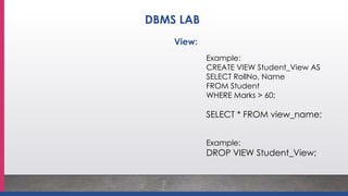Example:
CREATE VIEW Student_View AS
SELECT RollNo, Name
FROM Student
WHERE Marks > 60;
SELECT * FROM view_name;
Example:
DROP VIEW Student_View;
View:
DBMS LAB
 