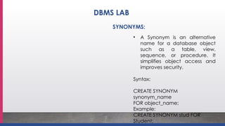 • A Synonym is an alternative
name for a database object
such as a table, view,
sequence, or procedure. It
simplifies object access and
improves security.
Syntax:
CREATE SYNONYM
synonym_name
FOR object_name;
Example:
CREATE SYNONYM stud FOR
Student;
SYNONYMS:
DBMS LAB
 