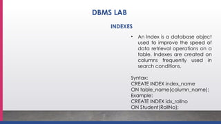 • An Index is a database object
used to improve the speed of
data retrieval operations on a
table. Indexes are created on
columns frequently used in
search conditions.
Syntax:
CREATE INDEX index_name
ON table_name(column_name);
Example:
CREATE INDEX idx_rollno
ON Student(RollNo);
INDEXES
DBMS LAB
 