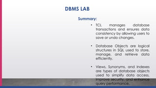 • TCL manages database
transactions and ensures data
consistency by allowing users to
save or undo changes.
• Database Objects are logical
structures in SQL used to store,
manage, and retrieve data
efficiently.
• Views, Synonyms, and Indexes
are types of database objects
used to simplify data access,
improve security, and enhance
query performance.
Summary:
DBMS LAB
 