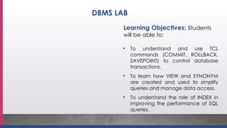 Learning Objectives: Students
will be able to:
• To understand and use TCL
commands (COMMIT, ROLLBACK,
SAVEPOINT) to control database
transactions.
• To learn how VIEW and SYNONYM
are created and used to simplify
queries and manage data access.
• To understand the role of INDEX in
improving the performance of SQL
queries.
DBMS LAB
 