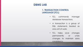 1. TRANSACTION CONTROL
LANGUAGE (TCL)
• TCL commands manage
database transactions.
• A transaction is a group of
SQL statements treated as
one unit of work.
• TCL helps save changes
permanently or undo
changes to maintain data
consistency.
DBMS LAB
 