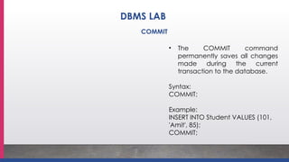 • The COMMIT command
permanently saves all changes
made during the current
transaction to the database.
Syntax:
COMMIT;
Example:
INSERT INTO Student VALUES (101,
'Amit', 85);
COMMIT;
DBMS LAB
COMMIT
 