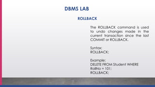 ROLLBACK
The ROLLBACK command is used
to undo changes made in the
current transaction since the last
COMMIT or ROLLBACK.
Syntax:
ROLLBACK;
Example:
DELETE FROM Student WHERE
RollNo = 101;
ROLLBACK;
DBMS LAB
 