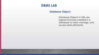 Database Object:
Database Objects in SQL are
logical structures created in a
database to store, manage, and
access data efficiently.
DBMS LAB
 