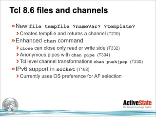 Tcl 8.6 files and channels
 New file tempfile ?nameVar? ?template?
  Creates tempfile and returns a channel (T210)
 Enhanced chan command
  close can close only read or write side (T332)
  Anonymous pipes with chan pipe (T304)
  Tcl level channel transformations chan push|pop (T230)
 IPv6 support in socket (T162)
  Currently uses OS preference for AF selection
 