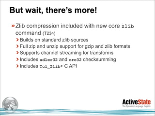 But wait, there’s more!
 Zlib compression included with new core zlib
 command (T234)
  Builds on standard zlib sources
  Full zip and unzip support for gzip and zlib formats
  Supports channel streaming for transforms
  Includes adler32 and crc32 checksumming
  Includes Tcl_Zlib* C API
 