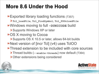 More 8.6 Under the Hood
 Exported library loading functions (T357)
  Tcl_LoadFile, Tcl_FindSymbol, Tcl_FSUnloadFile
 Windows moving to full -DUNICODE build
  Supports Windows XP or later
 OS X moving to Cocoa
  Supports OS X 10.5 or later, allows 64-bit builds
 Next version of [incr Tcl] (v4) uses TclOO
 Thread extension to be included with core sources
  Thread builds (--enable-threads) now default (T364)
  Other extensions being considered
 