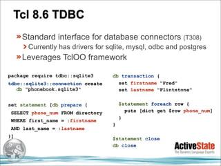 Tcl 8.6 TDBC
     Standard interface for database connectors (T308)
      Currently has drivers for sqlite, mysql, odbc and postgres
     Leverages TclOO framework

package require tdbc::sqlite3      db transaction {
tdbc::sqlite3::connection create     set firstname "Fred"
   db "phonebook.sqlite3"            set lastname "Flintstone"


set statement [db prepare {            $statement foreach row {
 SELECT phone_num FROM directory         puts [dict get $row phone_num]
                                       }
 WHERE first_name = :firstname
                                   }
 AND last_name = :lastname
}]                                 $statement close
                                   db close
 