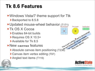 Tk 8.6 Features
 Windows Vista/7 theme support for Ttk
  Backported to 8.5.8
 Updated mouse-wheel behavior (T171)
 Tk OS X Cocoa
  Enables 64-bit builds
  Requires OS X 10.5+
  Available for Tk 8.5
 New canvas features
  Absolute canvas item positioning (T236)
  Canvas item vertex editing (T97)
  Angled text items (T119)
 