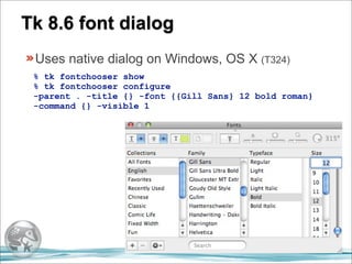Tk 8.6 font dialog
 Uses native dialog on Windows, OS X (T324)
 % tk fontchooser show
 % tk fontchooser configure
 -parent . -title {} -font {{Gill Sans} 12 bold roman}
 -command {} -visible 1
 