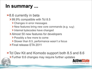 In summary ...
 8.6 currently in beta
  99.9% compatible with Tcl 8.5
    Changes in error messages
    New features bring new core commands (e.g. try)
    Internal bytecodes have changed
  Almost 50 new features for developers
    Possibly a few more to come
    Slower than 8.5, performance wasn’t a focus
  Final release ETA 2011

 Tcl Dev Kit and Komodo support both 8.5 and 8.6
  Further 8.6 changes may require further updates
 