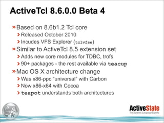ActiveTcl 8.6.0.0 Beta 4
 Based on 8.6b1.2 Tcl core
  Released October 2010
  Incudes VFS Explorer (tclvfse)
 Similar to ActiveTcl 8.5 extension set
  Adds new core modules for TDBC, trofs
  90+ packages - the rest available via teacup
 Mac OS X architecture change
  Was x86-ppc “universal” with Carbon
  Now x86-x64 with Cocoa
  teapot understands both architectures
 