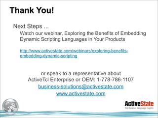 Thank You!
Next Steps ...
  Watch our webinar, Exploring the Benefits of Embedding
  Dynamic Scripting Languages in Your Products

  http://www.activestate.com/webinars/exploring-benefits-
  embedding-dynamic-scripting



            or speak to a representative about
      ActiveTcl Enterprise or OEM: 1-778-786-1107
           business-solutions@activestate.com
                  www.activestate.com
 