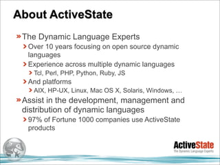 About ActiveState
 The Dynamic Language Experts
  Over 10 years focusing on open source dynamic
  languages
  Experience across multiple dynamic languages
   Tcl, Perl, PHP, Python, Ruby, JS
  And platforms
   AIX, HP-UX, Linux, Mac OS X, Solaris, Windows, …
 Assist in the development, management and
 distribution of dynamic languages
  97% of Fortune 1000 companies use ActiveState
  products
 