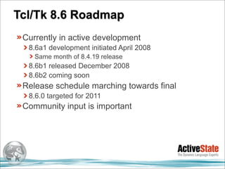 Tcl/Tk 8.6 Roadmap
 Currently in active development
  8.6a1 development initiated April 2008
    Same month of 8.4.19 release
  8.6b1 released December 2008
  8.6b2 coming soon
 Release schedule marching towards final
  8.6.0 targeted for 2011
 Community input is important
 