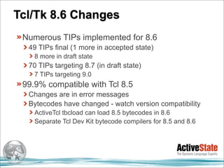 Tcl/Tk 8.6 Changes
 Numerous TIPs implemented for 8.6
  49 TIPs final (1 more in accepted state)
    8 more in draft state
  70 TIPs targeting 8.7 (in draft state)
    7 TIPs targeting 9.0
 99.9% compatible with Tcl 8.5
  Changes are in error messages
  Bytecodes have changed - watch version compatibility
    ActiveTcl tbcload can load 8.5 bytecodes in 8.6
    Separate Tcl Dev Kit bytecode compilers for 8.5 and 8.6
 