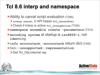 Tcl 8.6 interp and namespace
 Ability to cancel script evaluation (T285)
  interp cancel,  C API helper Tcl_CancelEval
  Check if interp is active Tcl_InterpActive (T335)
 namespace ensemble create -parameters (T314)
 encoding system at startup is iso8859-1, not
 identity
 info errorstack, -errorstack return dict (T348)
 tcl::unsupported::representation
  Get Tcl_Obj internal rep
 