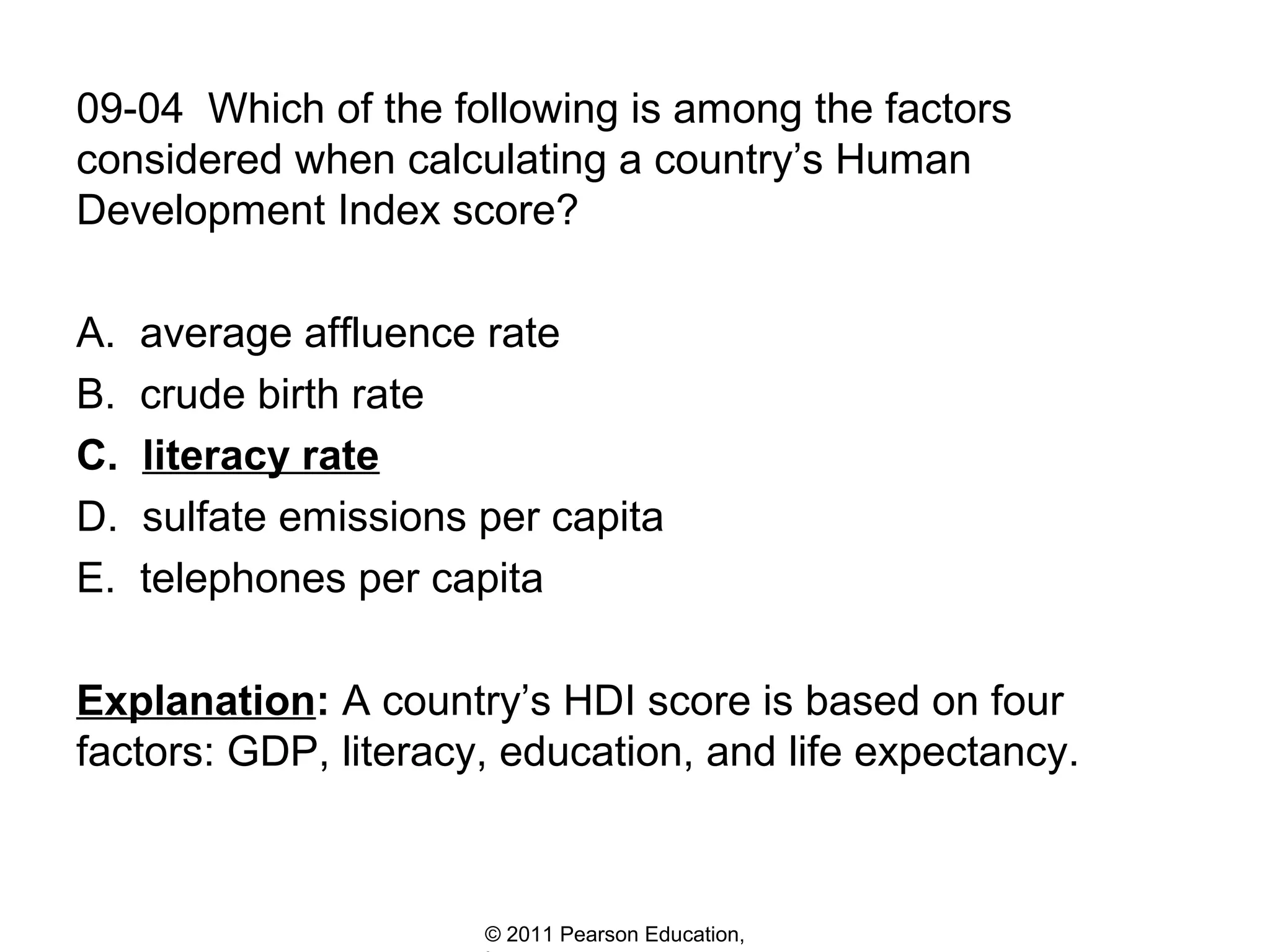 09-04 Which of the following is among the factors
considered when calculating a country’s Human
Development Index score?
A.
B.
C.
D.
E.

average affluence rate
crude birth rate
literacy rate
sulfate emissions per capita
telephones per capita

Explanation: A country’s HDI score is based on four
factors: GDP, literacy, education, and life expectancy.

© 2011 Pearson Education,

 