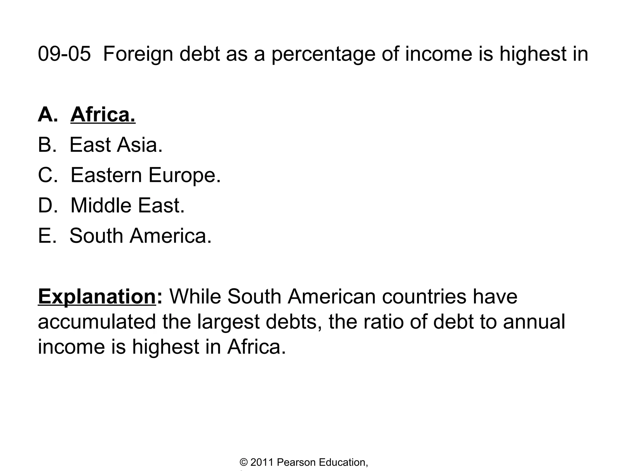 09-05 Foreign debt as a percentage of income is highest in
A.
B.
C.
D.
E.

Africa.
East Asia.
Eastern Europe.
Middle East.
South America.

Explanation: While South American countries have
accumulated the largest debts, the ratio of debt to annual
income is highest in Africa.

© 2011 Pearson Education,

 