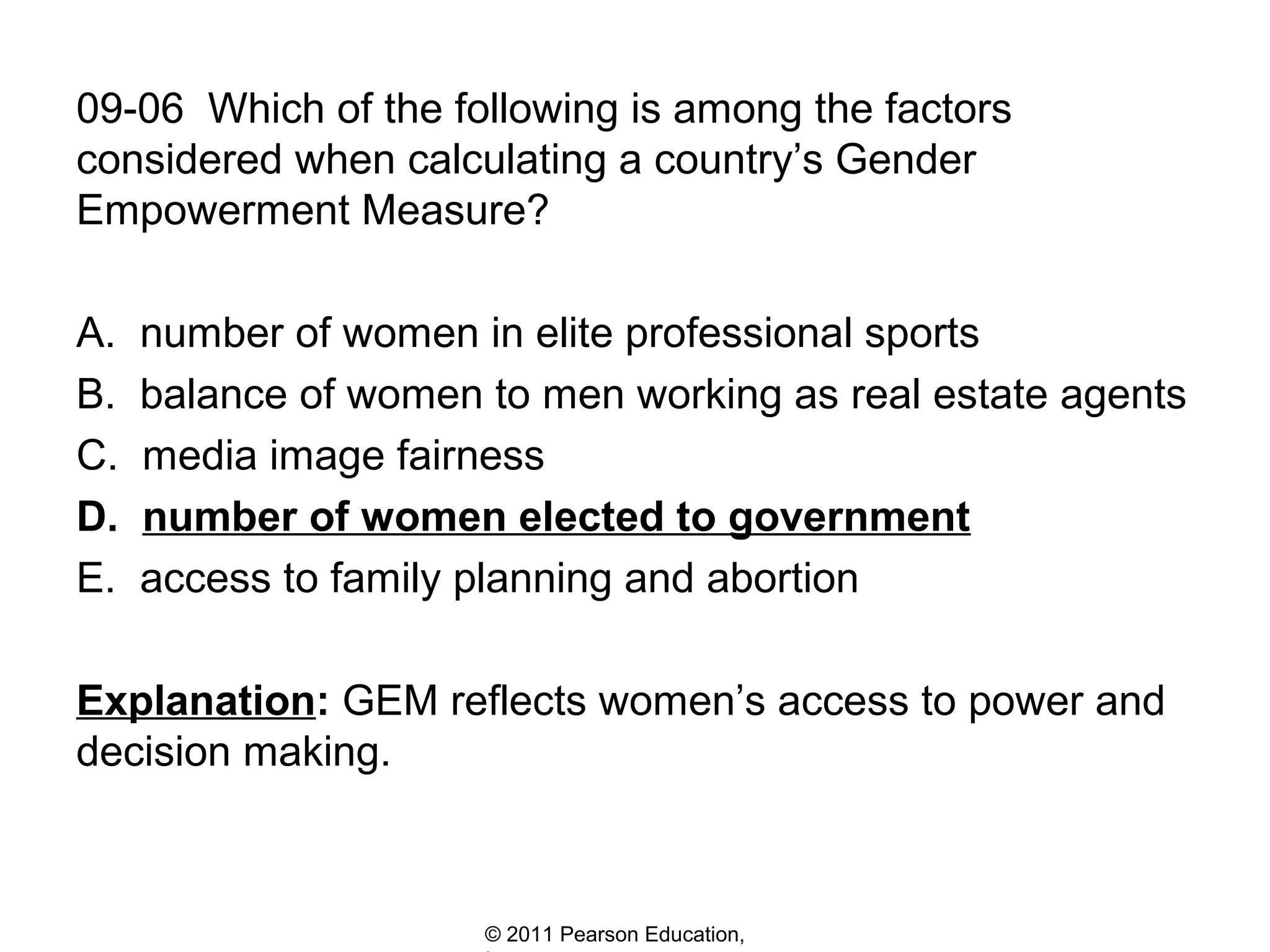 09-06 Which of the following is among the factors
considered when calculating a country’s Gender
Empowerment Measure?
A.
B.
C.
D.
E.

number of women in elite professional sports
balance of women to men working as real estate agents
media image fairness
number of women elected to government
access to family planning and abortion

Explanation: GEM reflects women’s access to power and
decision making.

© 2011 Pearson Education,

 