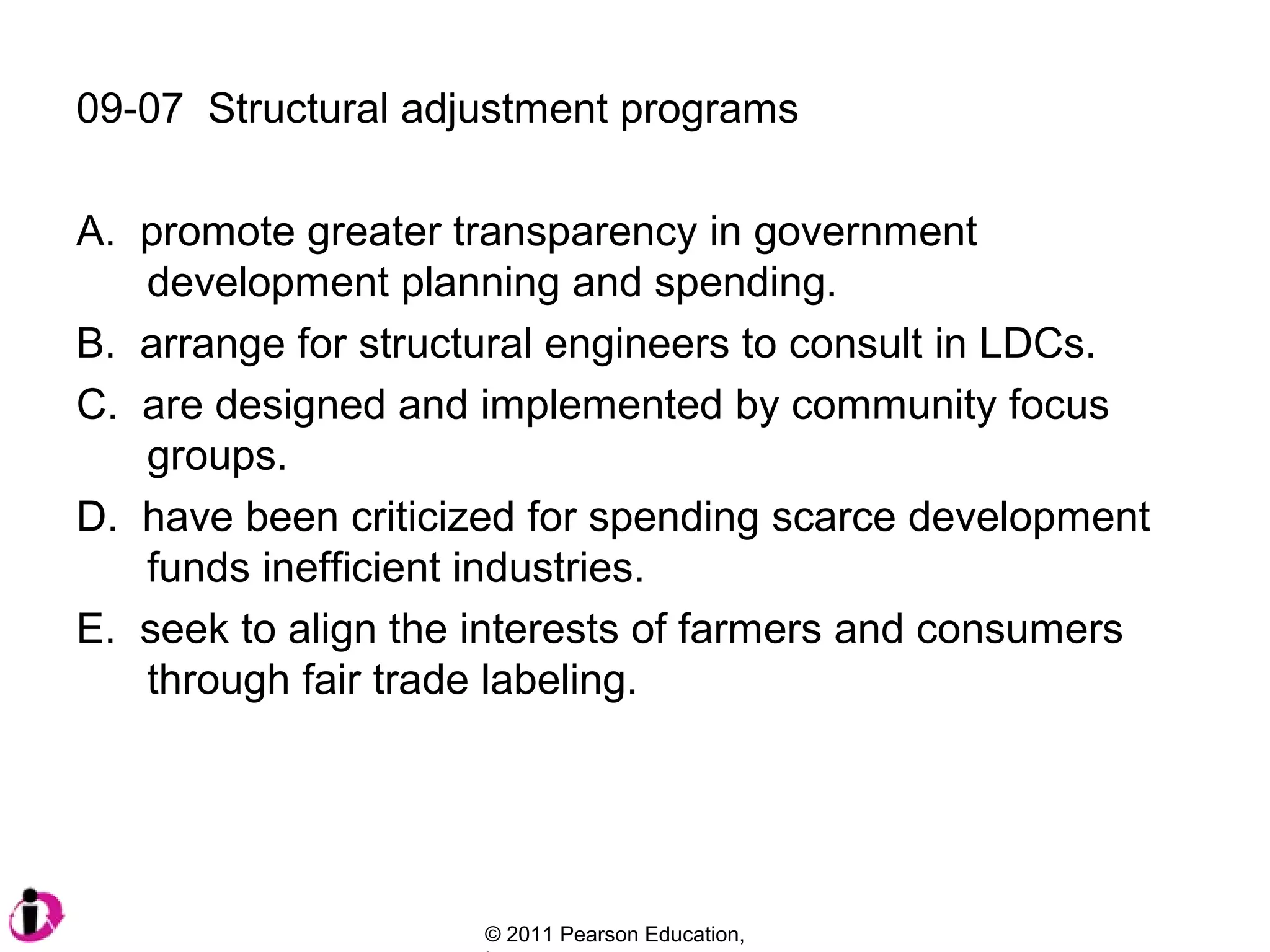 09-07 Structural adjustment programs
A. promote greater transparency in government
development planning and spending.
B. arrange for structural engineers to consult in LDCs.
C. are designed and implemented by community focus
groups.
D. have been criticized for spending scarce development
funds inefficient industries.
E. seek to align the interests of farmers and consumers
through fair trade labeling.

© 2011 Pearson Education,

 