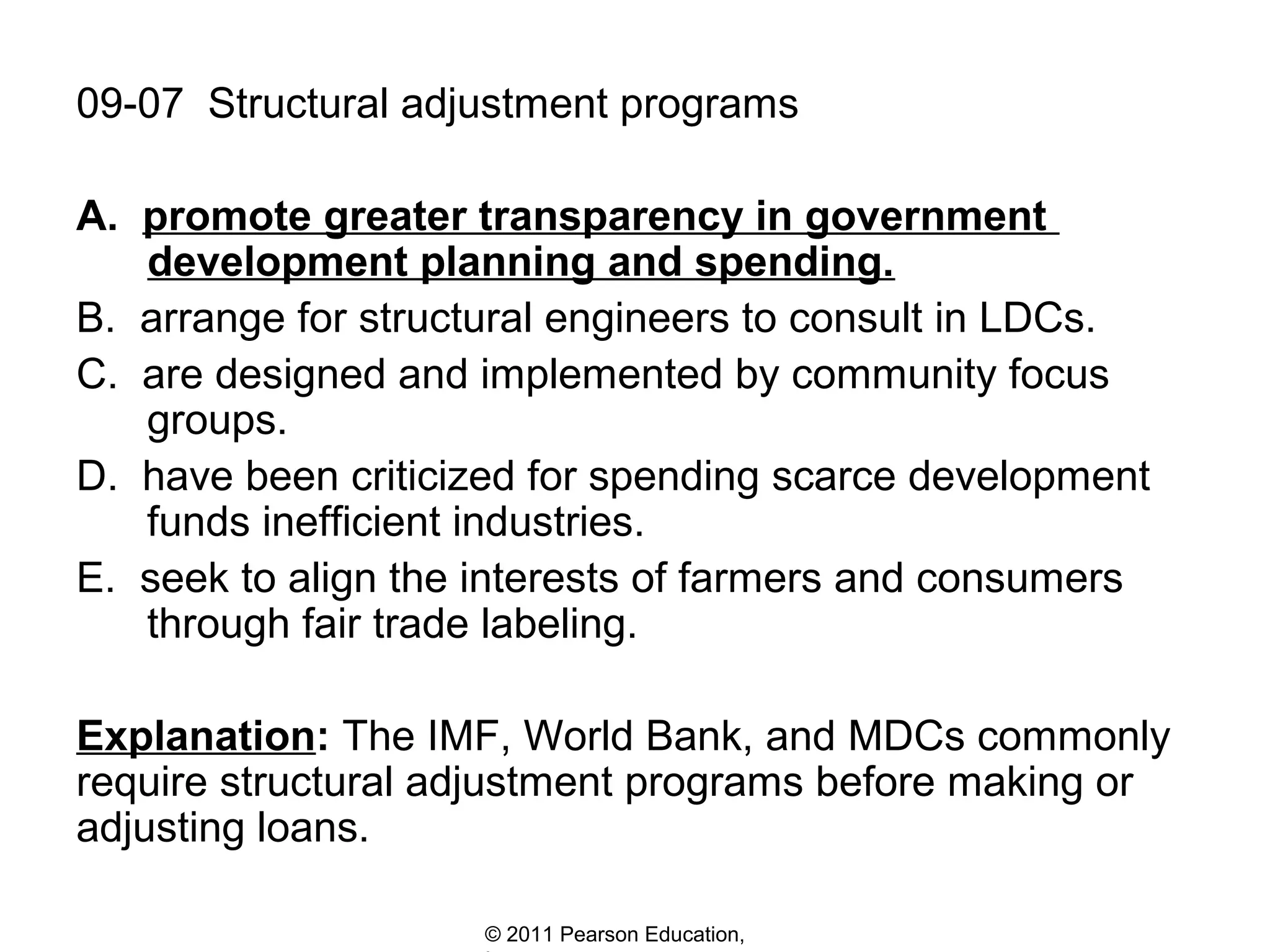 09-07 Structural adjustment programs
A. promote greater transparency in government
development planning and spending.
B. arrange for structural engineers to consult in LDCs.
C. are designed and implemented by community focus
groups.
D. have been criticized for spending scarce development
funds inefficient industries.
E. seek to align the interests of farmers and consumers
through fair trade labeling.
Explanation: The IMF, World Bank, and MDCs commonly
require structural adjustment programs before making or
adjusting loans.
© 2011 Pearson Education,

 