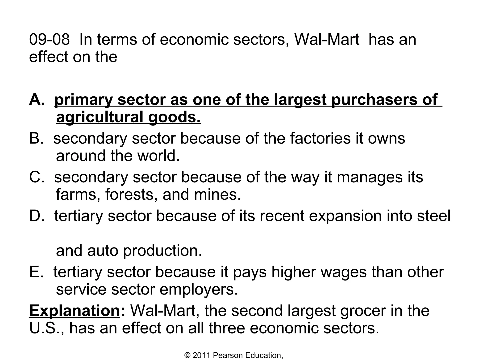 09-08 In terms of economic sectors, Wal-Mart has an
effect on the
A. primary sector as one of the largest purchasers of
agricultural goods.
B. secondary sector because of the factories it owns
around the world.
C. secondary sector because of the way it manages its
farms, forests, and mines.
D. tertiary sector because of its recent expansion into steel
and auto production.
E. tertiary sector because it pays higher wages than other
service sector employers.
Explanation: Wal-Mart, the second largest grocer in the
U.S., has an effect on all three economic sectors.
© 2011 Pearson Education,

 