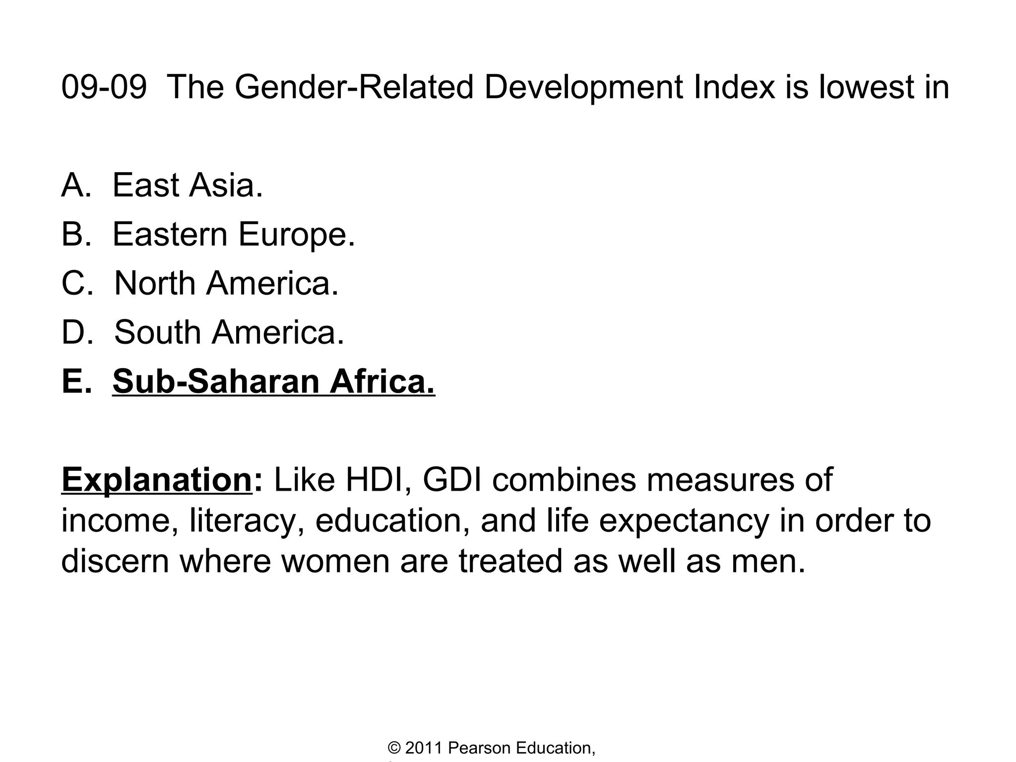 09-09 The Gender-Related Development Index is lowest in
A.
B.
C.
D.
E.

East Asia.
Eastern Europe.
North America.
South America.
Sub-Saharan Africa.

Explanation: Like HDI, GDI combines measures of
income, literacy, education, and life expectancy in order to
discern where women are treated as well as men.

© 2011 Pearson Education,

 