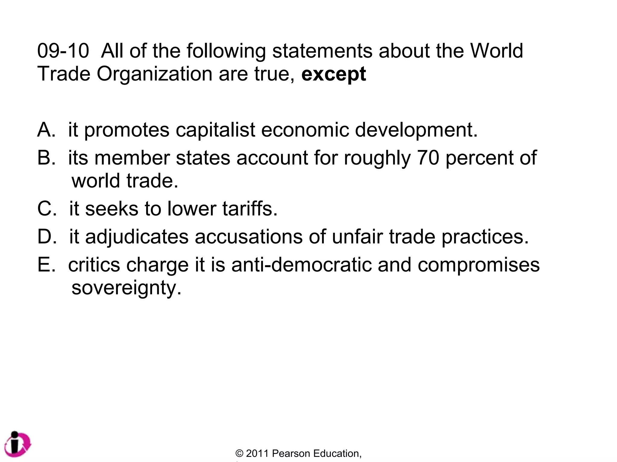 09-10 All of the following statements about the World
Trade Organization are true, except
A. it promotes capitalist economic development.
B. its member states account for roughly 70 percent of
world trade.
C. it seeks to lower tariffs.
D. it adjudicates accusations of unfair trade practices.
E. critics charge it is anti-democratic and compromises
sovereignty.

© 2011 Pearson Education,

 
