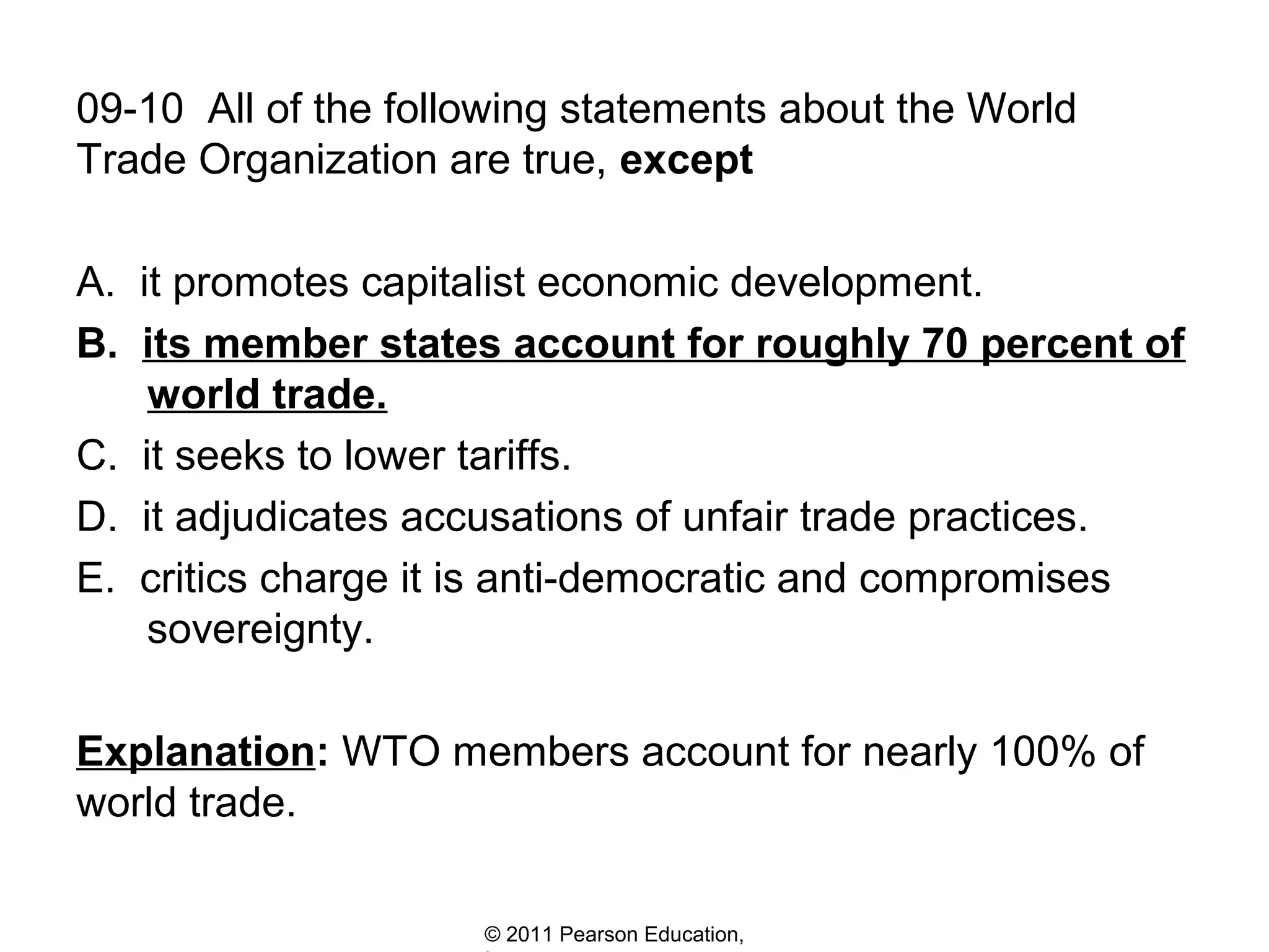 09-10 All of the following statements about the World
Trade Organization are true, except
A. it promotes capitalist economic development.
B. its member states account for roughly 70 percent of
world trade.
C. it seeks to lower tariffs.
D. it adjudicates accusations of unfair trade practices.
E. critics charge it is anti-democratic and compromises
sovereignty.
Explanation: WTO members account for nearly 100% of
world trade.
© 2011 Pearson Education,

 