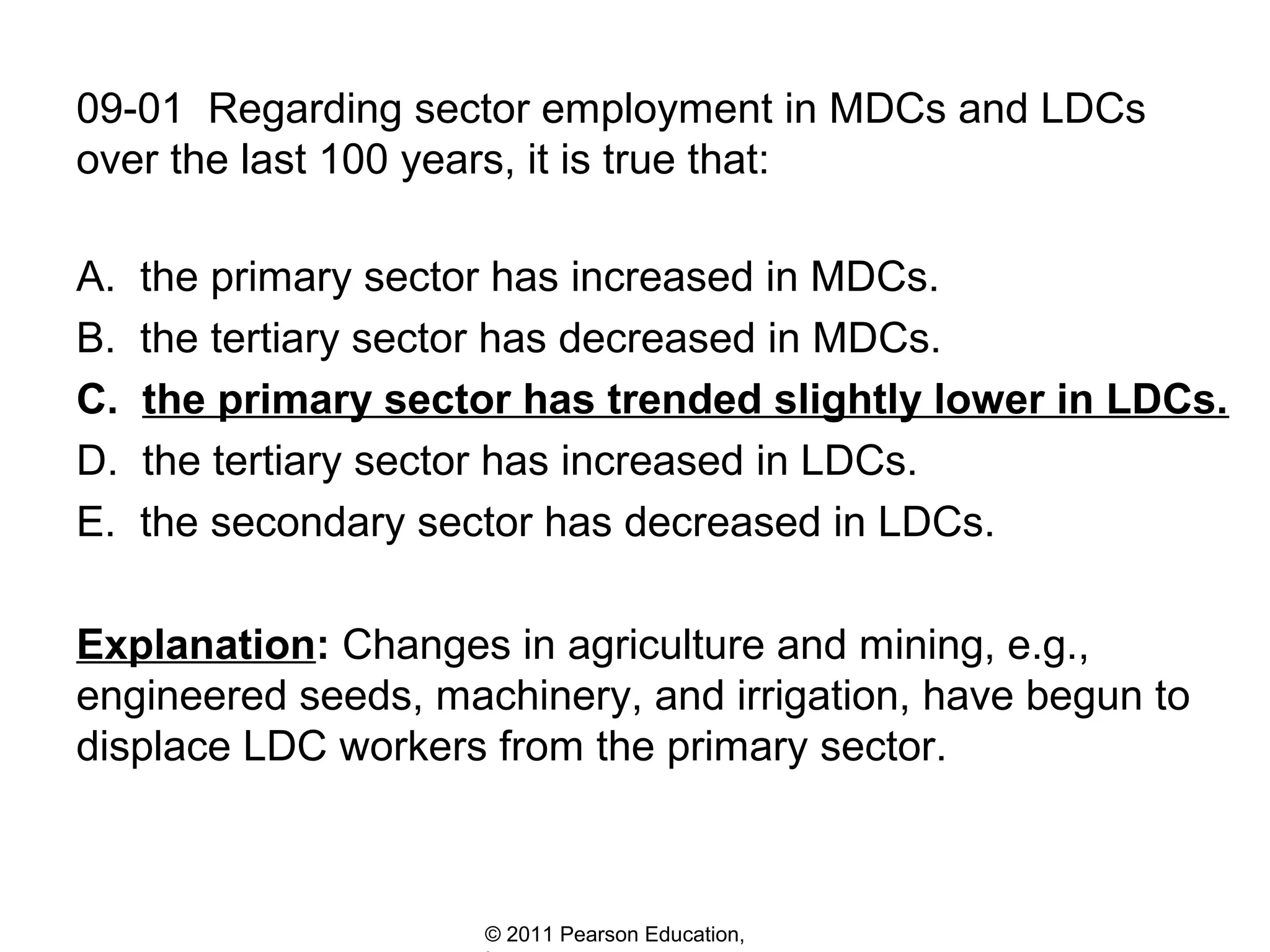 09-01 Regarding sector employment in MDCs and LDCs
over the last 100 years, it is true that:
A.
B.
C.
D.
E.

the primary sector has increased in MDCs.
the tertiary sector has decreased in MDCs.
the primary sector has trended slightly lower in LDCs.
the tertiary sector has increased in LDCs.
the secondary sector has decreased in LDCs.

Explanation: Changes in agriculture and mining, e.g.,
engineered seeds, machinery, and irrigation, have begun to
displace LDC workers from the primary sector.

© 2011 Pearson Education,

 