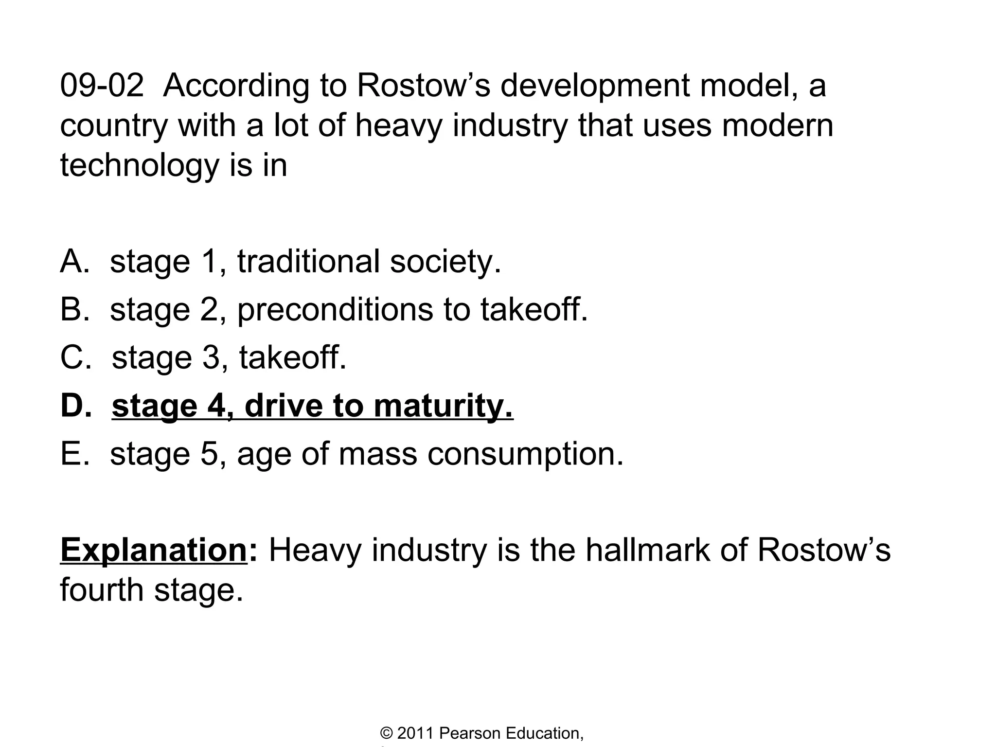 09-02 According to Rostow’s development model, a
country with a lot of heavy industry that uses modern
technology is in
A.
B.
C.
D.
E.

stage 1, traditional society.
stage 2, preconditions to takeoff.
stage 3, takeoff.
stage 4, drive to maturity.
stage 5, age of mass consumption.

Explanation: Heavy industry is the hallmark of Rostow’s
fourth stage.

© 2011 Pearson Education,

 