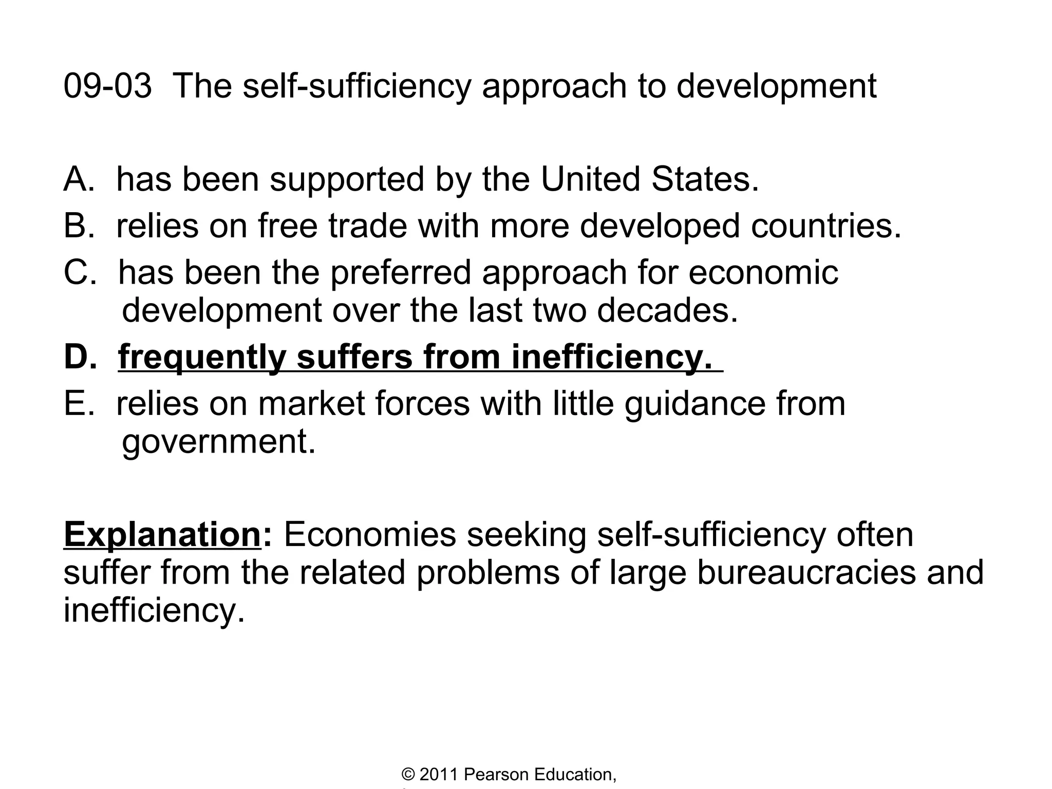 09-03 The self-sufficiency approach to development
A. has been supported by the United States.
B. relies on free trade with more developed countries.
C. has been the preferred approach for economic
development over the last two decades.
D. frequently suffers from inefficiency.
E. relies on market forces with little guidance from
government.
Explanation: Economies seeking self-sufficiency often
suffer from the related problems of large bureaucracies and
inefficiency.

© 2011 Pearson Education,

 