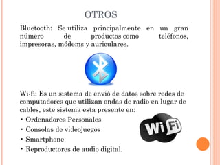 OTROS
Bluetooth: Se utiliza principalmente en un gran
número
de
productos como
teléfonos,
impresoras, módems y auriculares.

Wi-fi: Es un sistema de envió de datos sobre redes de
computadores que utilizan ondas de radio en lugar de
cables, este sistema esta presente en: 
• Ordenadores Personales
• Consolas de videojuegos
• Smartphone
• Reproductores de audio digital.

 