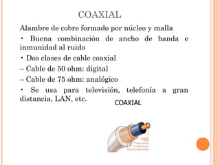 COAXIAL
Alambre de cobre formado por núcleo y malla
• Buena combinación de ancho de banda e
inmunidad al ruido
• Dos clases de cable coaxial
– Cable de 50 ohm: digital
– Cable de 75 ohm: analógico
• Se usa para televisión, telefonía a gran
distancia, LAN, etc.

 