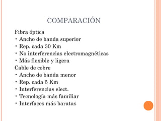 COMPARACIÓN
Fibra óptica
• Ancho de banda superior
• Rep. cada 30 Km
• No interferencias electromagnéticas
• Más flexible y ligera
Cable de cobre
• Ancho de banda menor
• Rep. cada 5 Km
• Interferencias elect.
• Tecnología más familiar
• Interfaces más baratas

 
