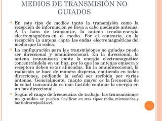 MEDIOS DE TRANSMISIÓN NO
GUIADOS






En este tipo de medios tanto la transmisión como la
recepción de información se lleva a cabo mediante antenas.
A la hora de transmitir, la antena irradia energía
electromagnética en el medio. Por el contrario, en la
recepción la antena capta las ondas electromagnéticas del
medio que la rodea.
La configuración para las transmisiones no guiadas puede
ser direccional y omnidireccional. En la direccional, la
antena transmisora emite la energía electromagnética
concentrándola en un haz, por lo que las antenas emisora y
receptora deben estar alineadas. En la omnidireccional, la
radiación se hace de manera dispersa, emitiendo en todas
direcciones, pudiendo la señal ser recibida por varias
antenas. Generalmente, cuanto mayor es la frecuencia de
la señal transmitida es más factible confinar la energía en
un haz direccional.
Según el rango de frecuencias de trabajo, las transmisiones
no guiadas se pueden clasificar en tres tipos: radio, microondas y
luz (infrarrojos/láser).

 