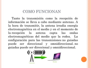 COMO FUNCIONAN
Tanto la transmisión como la recepción de
información se lleva a cabo mediante antenas. A
la hora de transmitir, la antena irradia energía
electromagnética en el medio y en el momento de
la recepción la antena capta las ondas
electromagnéticas del medio que la rodea. La
configuración para las transmisiones no guiadas
puede ser direccional y omnidireccional. no
guiadas puede ser direccional y omnidireccional.

 