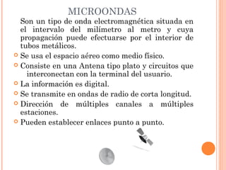 MICROONDAS

Son un tipo de onda electromagnética situada en
el intervalo del milímetro al metro y cuya
propagación puede efectuarse por el interior de
tubos metálicos. 
 Se usa el espacio aéreo como medio físico.
 Consiste en una Antena tipo plato y circuitos que
   interconectan con la terminal del usuario.
 La información es digital.
 Se transmite en ondas de radio de corta longitud.
 Dirección de múltiples canales a múltiples
estaciones.
 Pueden establecer enlaces punto a punto. 

 
