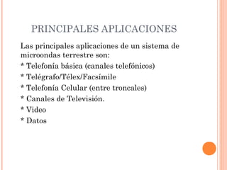 PRINCIPALES APLICACIONES
Las principales aplicaciones de un sistema de
microondas terrestre son:
* Telefonía básica (canales telefónicos)
* Telégrafo/Télex/Facsímile
* Telefonía Celular (entre troncales)
* Canales de Televisión.
* Video
* Datos

 