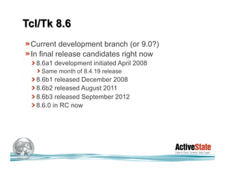Tcl/Tk 8.6
 Current development branch (or 9.0?)
 In final release candidates right now
  8.6a1 development initiated April 2008
    Same month of 8.4.19 release
  8.6b1 released December 2008
  8.6b2 released August 2011
  8.6b3 released September 2012
  8.6.0 in RC now
 