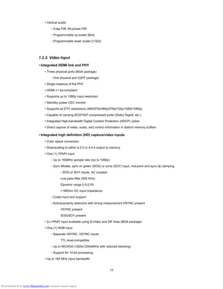 19
• Vertical scaler
- 5-tap FIR, 64-phase FIR
- Programmable up scaler [64x]
- Programmable down scaler [1/32x]
1.2.3. Video Input
• Integrated HDMI link and PHY
• Three physical ports (BGA package)
- One physical port (QFP package)
• Single instance of the PHY
• HDMI v1.4a-compliant
• Supports up to 1080p input resolution
• Standby power CEC monitor
• Supports all DTV resolutions (480i/576i/480p/576p/720p/1080i/1080p)
• Capable of carrying IEC61937 compressed audio (Dolby Digital, etc.)
• Integrated High-bandwidth Digital Content Protection (HDCP) cipher
• Direct capture of video, audio, and control information in distinct memory buffers
• Integrated high definition (HD) capture/video inputs
• Color space conversion
• Downscaling to either 4:2:2 or 4:4:4 output to memory
• One (1) YPbPr input
- Up to 165MHz sample rate (Up to 1080p)
- Sync Modes: sync on green (SOG) or luma (SOY) input, mid-point and sync tip clamping
- SOG or SOY inputs: AC coupled
Low pass filter (500 KHz)
Dynamic range 0.5-2.0V
>1MOhm DC input impedance
- Coast input and support
- Activity/polarity detectors with timing measurement HSYNC present
VSYNC present
SOG/SOY present
• 2nd YPbPr input available using S-Video and SIF lines (BGA package)
• One (1) RGB input
- Separate HSYNC, VSYNC inputs
TTL level-compatible
- Up to WUXGA (1920x1200x60Hz with reduced blanking)
- Support for 10-bit processing
• Up to 165 MHz input bandwidth
Downloaded from www.Manualslib.com manuals search engine
 