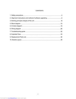 2
CONTENTS
1. Safety precautions .................................................................................................3
2. Alignment instructions and method of software upgrading.....................................5
3. Working principle analysis of the unit................................................................... 14
4. Block diagram......................................................................................................15
5. IC block diagram..................................................................................................16
6. Wiring diagram ...................................................................................................28
7. Troubleshooting guide..........................................................................................30
8. Exploded View.....................................................................................................34
9. Replacement Parts List........................................................................................36
10. Boards Layout....................................................................................................39
Downloaded from www.Manualslib.com manuals search engine
 