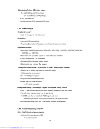 20
• Standard definition (SD) video inputs
• Two (2) CVBS inputs (BGA package)
- One (1) CVBS input (QFP package)
• One (1) S-Video input
• No low-pass filter (LPF) required on SD inputs
1.2.4. Video Output
• Gradient recovery
• Up to 10-bit output for 8-bit video input
• Overdrive
• Improves LCD response time
• Proprietary Zoran scheme for applying overshoot/undershoot pixel values
• Display processor
• Main output display formats include 1920x1080p, 1680x1050p, 1440x900p, 1366x768p, 1280x768p,
1280x720p and 1024x768p
• Panel frame rate up to 60Hz support for 1920x1080 panel resolution
• Output can support 6, 8 or 10-bit panels
• EIA-608 and EIA-708 closed caption support
• Horizontal and vertical flip support
• Integrated dual-channel LVDS output for direct panel display support
• Supports up to 165MHz (see below for miniLVDS speed)
• 1080p output flat panel support
• 6, 8 and 10-bit panel support
• Programmable PWM backlight control
• Spread spectrum clock generation
- ±6.25% clock modulation
• Integrated Timing Controller (TCON) for direct panel timing control
• Up to 11 user-programmable timing control signals to drive source and gate drivers
• Fail-safe circuit to protect panel from off-spec timing
• miniLVDS dual-channel output with TCON signals activated
- 330MHz single-channel miniLVDS support with TCON signals activated
• RSDS single-channel output with TCON signals activated (BGA package)
1.2.5. Audio Processing and I/O
• Five (5) L/R line-level stereo inputs
• Multiplexed into a single stereo ADC
- 16-bit A/D conversion
Downloaded from www.Manualslib.com manuals search engine
 